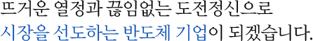 뜨거운 열정과 끊임없는 도전정신으로 시장을 선도한느 반도체 기업이 되겠습니다.